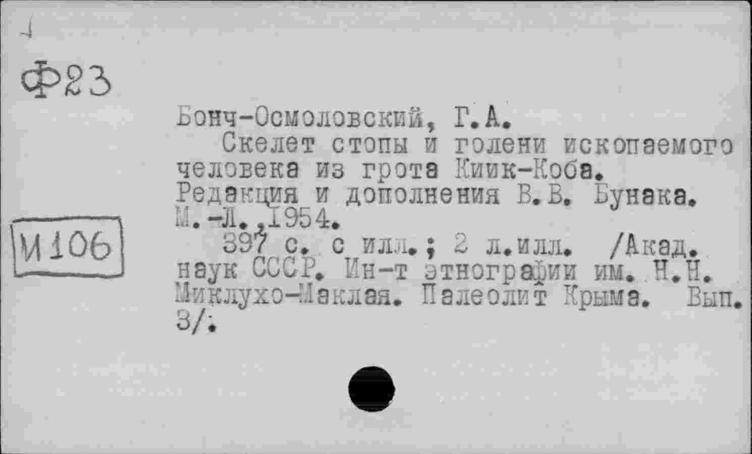 ﻿Ф23
M iûô
Бонч-Осмоловский, Г.А.
Скелет степы и голени ископаемого человека из грота Киик-Кобв. Редакциями дополнения В.В. Бунака.
ЗЗ'/’ с. с илл»; 2 л.илл. /Акад, наук СССР. Ин-т этнографии им. Н.П. Миклухо-Маклая. Палеолит Крыма. Вып. 3/.